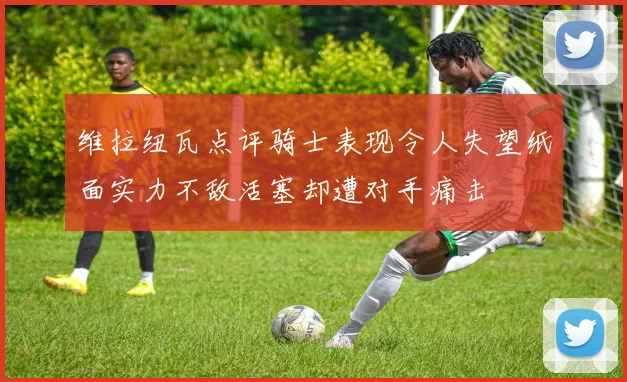 维拉纽瓦点评骑士表现令人失望纸面实力不敌活塞却遭对手痛击