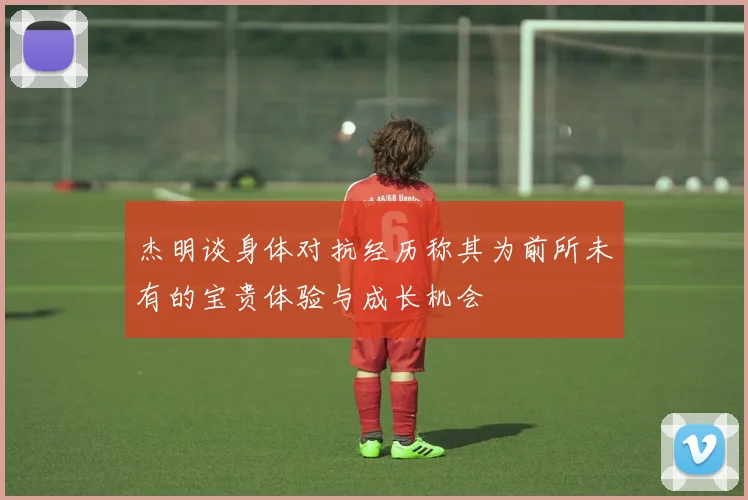 杰明谈身体对抗经历称其为前所未有的宝贵体验与成长机会