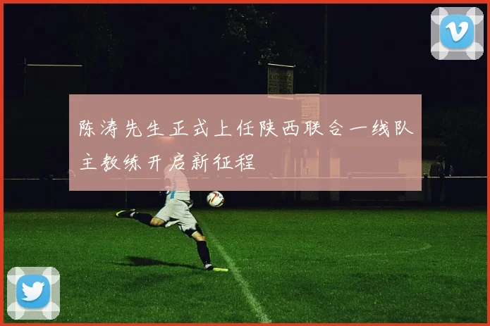 陈涛先生正式上任陕西联合一线队主教练开启新征程