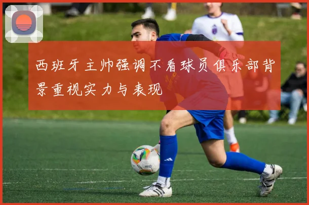 西班牙主帅强调不看球员俱乐部背景重视实力与表现