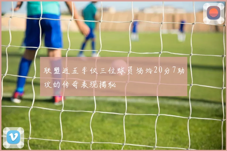 联盟近五季仅三位球员场均20分7助攻的传奇表现揭秘