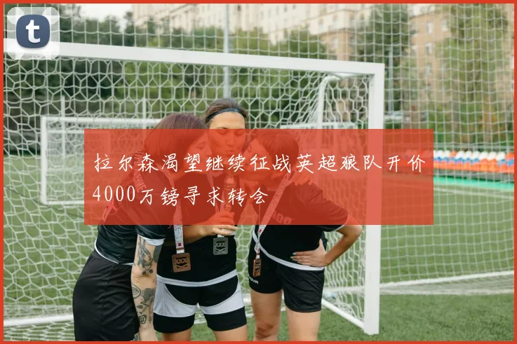 拉尔森渴望继续征战英超狼队开价4000万镑寻求转会