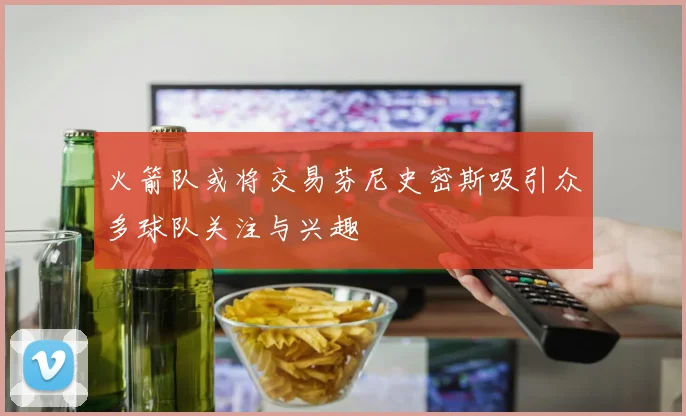 火箭队或将交易芬尼史密斯吸引众多球队关注与兴趣