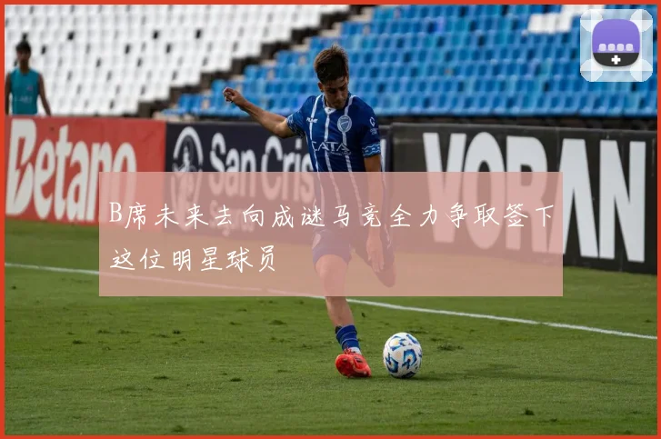 B席未来去向成谜马竞全力争取签下这位明星球员