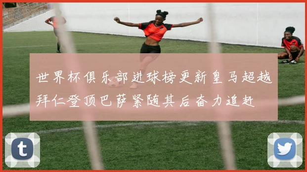 世界杯俱乐部进球榜更新皇马超越拜仁登顶巴萨紧随其后奋力追赶