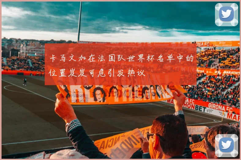 卡马文加在法国队世界杯名单中的位置岌岌可危引发热议
