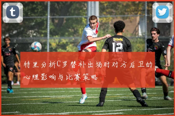 特里分析C罗替补出场对对方后卫的心理影响与比赛策略