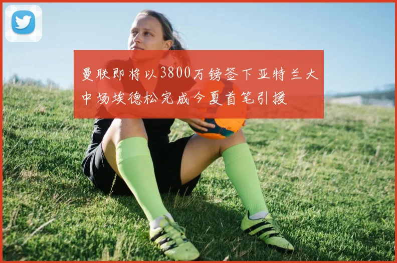 曼联即将以3800万镑签下亚特兰大中场埃德松完成今夏首笔引援