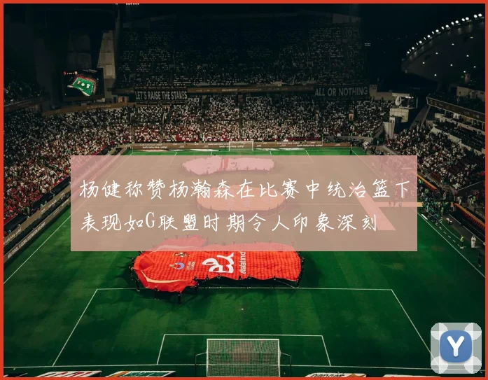 杨健称赞杨瀚森在比赛中统治篮下表现如G联盟时期令人印象深刻