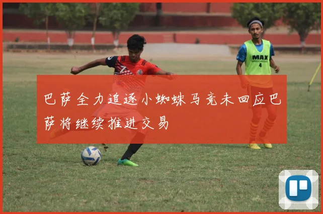 巴萨全力追逐小蜘蛛马竞未回应巴萨将继续推进交易