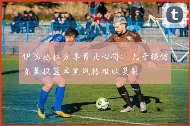 伊戈达拉分享育儿心得：儿子模仿克莱投篮库里风格难以复制