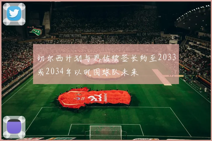 切尔西计划与恩佐续签长约至2033或2034年以巩固球队未来