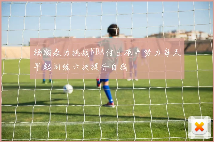 杨瀚森为挑战NBA付出艰辛努力每天早起训练六次提升自我