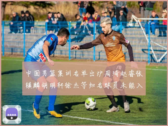 中国男篮集训名单出炉周琦赵睿张镇麟胡明轩徐杰等知名球员未能入选