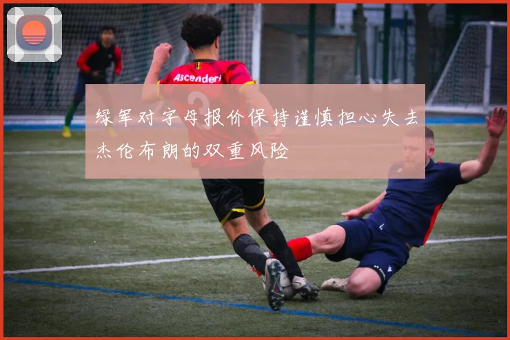 绿军对字母报价保持谨慎担心失去杰伦布朗的双重风险