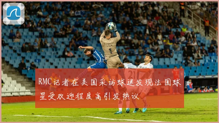 RMC记者在美国采访球迷发现法国球星受欢迎程度高引发热议
