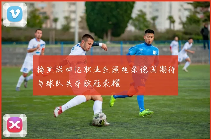 梅里诺回忆职业生涯绝杀德国期待与球队共夺欧冠荣耀