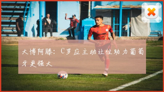 大博阿滕：C罗应主动让位助力葡萄牙更强大